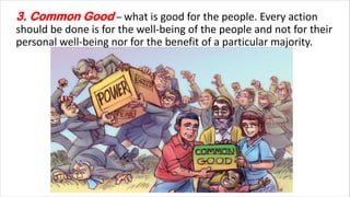 3. Common Good – what is good for the people. Every action
should be done is for the well-being of the people and not for their
personal well-being nor for the benefit of a particular majority.
 