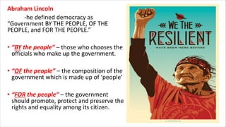 Abraham Lincoln
-he defined democracy as
“Government BY THE PEOPLE, OF THE
PEOPLE, and FOR THE PEOPLE.”
• “BY the people” – those who chooses the
officials who make up the government.
• “OF the people” – the composition of the
government which is made up of ‘people’
• “FOR the people” – the government
should promote, protect and preserve the
rights and equality among its citizen.
 