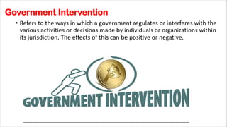 Government Intervention
• Refers to the ways in which a government regulates or interferes with the
various activities or decisions made by individuals or organizations within
its jurisdiction. The effects of this can be positive or negative.
 