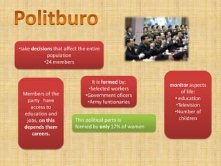 •take decisions that affect the entire
             population
            •24 members


                                  It is formed by:
                                                        monitor aspects
                                 •Selected workers
  Members of the                                            of life:
                               •Government oficers
   party have                                            • education
                                •Army funtionaries
     access to                                            •Television
  education and                                          •Number of
   jobs, on this          This political party is          children
  depends them            formed by only 17% of women
     careers.
 
