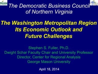 The Democratic Business Council
of Northern Virginia
April 18, 2014
The Washington Metropolitan Region
Its Economic Outlook and
Future Challenges
Stephen S. Fuller, Ph.D.
Dwight Schar Faculty Chair and University Professor
Director, Center for Regional Analysis
George Mason University
 