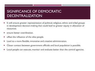 SIGNIFICANCE OF DEMOCRATIC
DECENTRALIZATION
 It will ensure greater representation of political, religious, ethnic and tribal groups
in development decision-making that could lead to greater equity in allocation of
resources.
 ensure better coordination.
 offset the influence of the elite people.
 Lead to a more flexible, innovative and creative administration.
 Closer contact between government officials and local population is possible.
 Local people can execute, monitor and evaluate better than the central agencies.
 