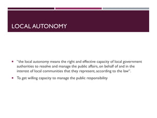 LOCAL AUTONOMY
 “the local autonomy means the right and effective capacity of local government
authorities to resolve and manage the public affairs, on behalf of and in the
interest of local communities that they represent, according to the law“.
 To get willing capacity to manage the public responsibility
 