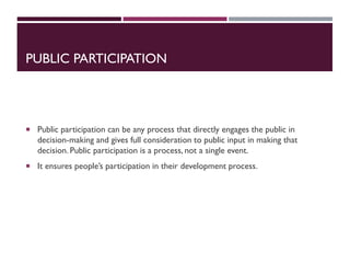 PUBLIC PARTICIPATION
 Public participation can be any process that directly engages the public in
decision-making and gives full consideration to public input in making that
decision. Public participation is a process, not a single event.
 It ensures people’s participation in their development process.
 