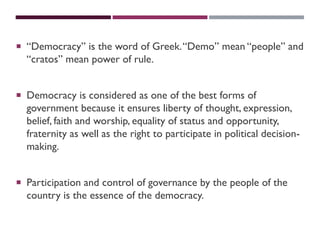 “Democracy” is the word of Greek.“Demo” mean “people” and
“cratos” mean power of rule.
 Democracy is considered as one of the best forms of
government because it ensures liberty of thought, expression,
belief, faith and worship, equality of status and opportunity,
fraternity as well as the right to participate in political decision-
making.
 Participation and control of governance by the people of the
country is the essence of the democracy.
 