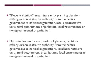  “Decentralization” mean transfer of planning, decision-
making or administrative authority from the central
government to its field organization, local administrative
units, semi-autonomous organization, local governments or
non-governmental organizations.
 Decentralization means transfer of planning, decision-
making or administrative authority from the central
government to its field organizations, local administrative
units, semi-autonomous organizations, local governments or
non-governmental organizations
 