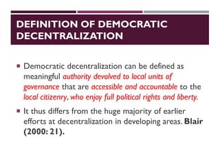 DEFINITION OF DEMOCRATIC
DECENTRALIZATION
 Democratic decentralization can be defined as
meaningful authority devolved to local units of
governance that are accessible and accountable to the
local citizenry, who enjoy full political rights and liberty.
 It thus differs from the huge majority of earlier
efforts at decentralization in developing areas. Blair
(2000: 21).
 