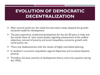 EVOLUTION OF DEMOCRATIC
DECENTRALIZATION
 After second world war the newly formed nation states adopted the growth-
centered model for development.
 The past experience of planned development for the last 50 years in India and
the results there of have raised doubts regarding achievement of the welfare
objectives, removal of poverty and social inequalities, economic growth with
social justice, etc.
 There was disillusionment with the results of highly centralized planning.
 It resulted in economic inequalities, regional disparities and increased absolute
poverty.
 Therefore, the basic premise of development theory came into question during
the 1970s.
 