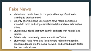 Fake News
● Mainstream media have to compete with nonprofessionals
claiming to produce news.
● Majority of online news users claim news media companies
should do more to distinguish between fake and real information
online.
● Studies have found that truth cannot compete with hoaxes and
rumors.
● Falsehoods consistently dominate truth on Twitter
● Study finds: Fake news and false rumors reach more people,
penetrate deeper into the social network, and spread much faster
than accurate stories.
 