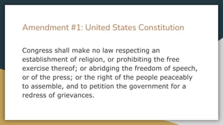 Amendment #1: United States Constitution
Congress shall make no law respecting an
establishment of religion, or prohibiting the free
exercise thereof; or abridging the freedom of speech,
or of the press; or the right of the people peaceably
to assemble, and to petition the government for a
redress of grievances.
 