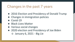 Changes in the past 7 years
● 2016 Election and Presidency of Donald Trump
● Changes in immigration policies
● Covid-19
● Black Lives Matter
● Various social changes
● 2020 election and Presidency of Joe Biden
○ January 6, 2021 - Big Lie
 