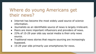 Where do young Americans get
their news?
● Internet has become the most widely used source of science
information.
● Journalists as an identifiable source of news is largely irrelevant.
● Peers are more important influencers and providers of news.
● 23% of 15-29 year olds say social media is their only news
source.
● Traditional news stories that require sourcing are increasingly
bypassed.
● 15-29 year olds primarily use smartphones for news.
 