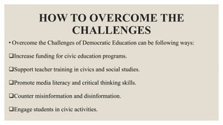 HOW TO OVERCOME THE
CHALLENGES
• Overcome the Challenges of Democratic Education can be following ways:
Increase funding for civic education programs.
Support teacher training in civics and social studies.
Promote media literacy and critical thinking skills.
Counter misinformation and disinformation.
Engage students in civic activities.
 
