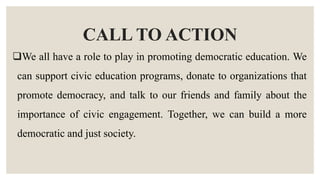 CALL TO ACTION
We all have a role to play in promoting democratic education. We
can support civic education programs, donate to organizations that
promote democracy, and talk to our friends and family about the
importance of civic engagement. Together, we can build a more
democratic and just society.
 