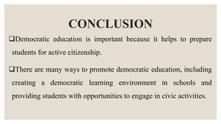 CONCLUSION
Democratic education is important because it helps to prepare
students for active citizenship.
There are many ways to promote democratic education, including
creating a democratic learning environment in schools and
providing students with opportunities to engage in civic activities.
 