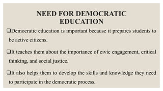 NEED FOR DEMOCRATIC
EDUCATION
Democratic education is important because it prepares students to
be active citizens.
It teaches them about the importance of civic engagement, critical
thinking, and social justice.
It also helps them to develop the skills and knowledge they need
to participate in the democratic process.
 