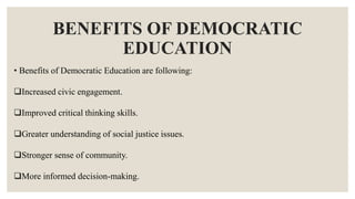 BENEFITS OF DEMOCRATIC
EDUCATION
• Benefits of Democratic Education are following:
Increased civic engagement.
Improved critical thinking skills.
Greater understanding of social justice issues.
Stronger sense of community.
More informed decision-making.
 