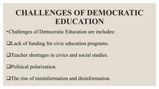 CHALLENGES OF DEMOCRATIC
EDUCATION
•Challenges of Democratic Education are includes:
Lack of funding for civic education programs.
Teacher shortages in civics and social studies.
Political polarization.
The rise of misinformation and disinformation.
 