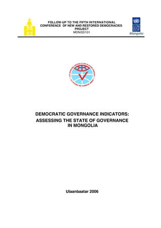 FOLLOW-UP TO THE FIFTH INTERNATIONAL
 CONFERENCE OF NEW AND RESTORED DEMOCRACIES
                   PROJECT
                  MON/02/101




DEMOCRATIC GOVERNANCE INDICATORS:
ASSESSING THE STATE OF GOVERNANCE
            IN MONGOLIA




              Ulaanbaatar 2006
 