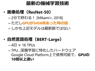 最新の機械学習技術
• 画像処理（ResNet-50）
– 2分で終わる！ [Mikami+, 2018]
– ただしGPUが3456枚あった時の話
– しかも上記モデルは最新鋭ではない
• 自然言語処理（BERT-Large）
– 4日 × ...