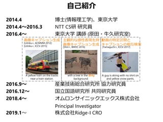 自己紹介
2014.4 博士(情報理工学)、東京大学
2014.4～2016.3 NTT CS研 研究員
2016.4～ 東京大学 講師 (原田・牛久研究室)
2016.9～ 産業技術総合研究所 協力研究員
2016.12～ 国立国語研究所 共同研究員
2018.4～ オムロンサイニックエックス株式会社
Principal Investigator
2019.1～ 株式会社Ridge-I CRO
[Ushiku+, ACMMM 2012]
[Ushiku+, ICCV 2015]
画像キャプション生成 主観的な感性表現を持つ
画像キャプション生成
動画の特定区間と
キャプションの相互検索
[Yamaguchi+, ICCV 2017]
A guy is skiing with no shirt on
and yellow snow pants.
A zebra standing in a field
with a tree in the dirty
background.
[Shin+, BMVC 2016]
A yellow train on the tracks
near a train station.
 