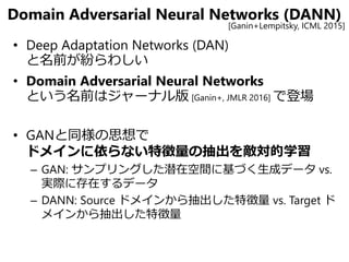 Domain Adversarial Neural Networks (DANN)
• Deep Adaptation Networks (DAN)
と名前が紛らわしい
• Domain Adversarial Neural Networks
という名前はジャーナル版 [Ganin+, JMLR 2016] で登場
• GANと同様の思想で
ドメインに依らない特徴量の抽出を敵対的学習
– GAN: サンプリングした潜在空間に基づく生成データ vs.
実際に存在するデータ
– DANN: Source ドメインから抽出した特徴量 vs. Target ド
メインから抽出した特徴量
[Ganin+Lempitsky, ICML 2015]
 