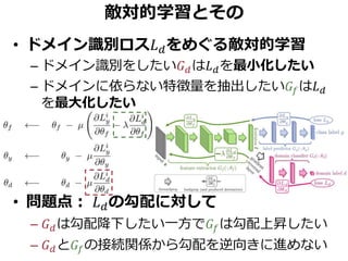 敵対的学習とその
• ドメイン識別ロス𝐿 𝑑をめぐる敵対的学習
– ドメイン識別をしたい𝐺 𝑑は𝐿 𝑑を最小化したい
– ドメインに依らない特徴量を抽出したい𝐺𝑓は𝐿 𝑑
を最大化したい
• 問題点： 𝐿 𝑑の勾配に対して
– 𝐺 𝑑は勾配降下したい一方で𝐺𝑓は勾配上昇したい
– 𝐺 𝑑と𝐺𝑓の接続関係から勾配を逆向きに進めない
 