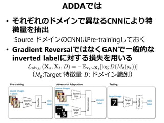 ADDAでは
• それぞれのドメインで異なるCNNにより特
徴量を抽出
Source ドメインのCNNはPre-trainingしておく
• Gradient ReversalではなくGANで一般的な
inverted labelに対する損失を用いる
（𝑀𝑡:Target 特徴量 𝐷: ドメイン識別）
 