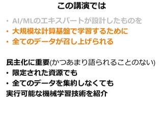 この講演では
• AI/MLのエキスパートが設計したものを
• 大規模な計算基盤で学習するために
• 全てのデータが召し上げられる
民主化に重要(かつあまり語られることのない)
• 限定された資源でも
• 全てのデータを集約しなくても
実行可能な機械学習技術を紹介
 