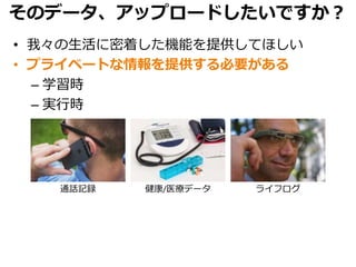 そのデータ、アップロードしたいですか？
• 我々の生活に密着した機能を提供してほしい
• プライベートな情報を提供する必要がある
– 学習時
– 実行時
通話記録 健康/医療データ ライフログ
 