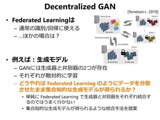 Decentralized GAN
• Federated Learningは
– 通常の識別/回帰に使える
– …ほかの場合は？
• 例えば：生成モデル
– GANには生成器と弁別器の2つが存在
– それぞれが敵対的に学習
– どうやれば Federated Learning のようにデータを分散
させたまま集合知的な生成モデルが得られるか？
• 単純に Federated Learning で生成器と弁別器をそれぞれ統合す
るのではうまく行かない
• 集合知的な生成モデルが得られるような統合手法を提案
[Yonetani+, 2019]
 