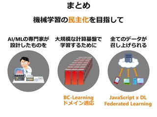 まとめ
機械学習の民主化を目指して
AI/MLの専門家が
設計したものを
大規模な計算基盤で
学習するために
全てのデータが
召し上げられる
BC-Learning
ドメイン適応
JavaScript x DL
Federated Learning
 