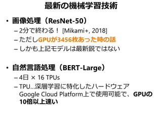 最新の機械学習技術
• 画像処理（ResNet-50）
– 2分で終わる！ [Mikami+, 2018]
– ただしGPUが3456枚あった時の話
– しかも上記モデルは最新鋭ではない
• 自然言語処理（BERT-Large）
– 4日 × 16 TPUs
– TPU…深層学習に特化したハードウェア
Google Cloud Platform上で使用可能で、GPUの
10倍以上速い
 