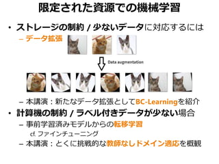 限定された資源での機械学習
• ストレージの制約 / 少ないデータに対応するには
– データ拡張
– 本講演：新たなデータ拡張としてBC-Learningを紹介
• 計算機の制約 / ラベル付きデータが少ない場合
– 事前学習済みモデルからの転移学習
cf. ファインチューニング
– 本講演：とくに挑戦的な教師なしドメイン適応を概観
 