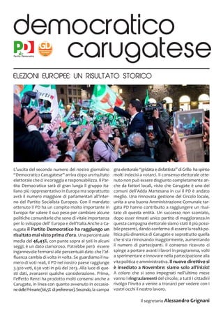 L’uscita del secondo numero del nostro giornalino
“Democratico Carugatese” arriva dopo un risultato
elettorale che ci incoraggia e responsabilizza. Il Par-
tito Democratico sarà di gran lunga il gruppo ita-
liano più rappresentativo in Europa ma soprattutto
avrà il numero maggiore di parlamentari all’inter-
no del Partito Socialista Europeo. Con il mandato
ottenuto il PD ha un compito molto importante in
Europa: far valere il suo peso per cambiare alcune
politiche comunitarie che sono di vitale importanza
per lo sviluppo dell’ Europa e dell’Italia.Anche a Ca-
rugate il Partito Democratico ha raggiungo un
risultato mai visto prima d’ora. Una percentuale
media del 46,43%, con punte sopra al 50% in alcuni
seggi, è un dato clamoroso. Potrebbe però essere
ingannevole fermarsi alle percentuali dato che l’af-
fluenza cambia di volta in volta. Se guardiamo il nu-
mero di voti reali, il PD nel nostro paese raggiunge
3.320 voti, 630 voti in più del 2013. Alla luce di que-
sti dati, avanzerei qualche considerazione. Primo,
l’effetto Renzi ha prodotto molti consensi anche a
Carugate, in linea con quanto avvenuto in occasio-
nedellePrimarie(66,5% dipreferenze).Secondo,la campa
gna elettorale “gridata e disfattista” di Grillo ha spinto
molti indecisi a votarci. Il consenso elettorale otte-
nuto non può essere disgiunto completamente an-
che da fattori locali, visto che Carugate è uno dei
comuni dell’Adda Martesana in cui il PD è andato
meglio. Una rinnovata gestione del Circolo locale,
unita a una buona Amministrazione Comunale tar-
gata PD hanno contribuito a raggiungere un risul-
tato di questa entità. Un successo non scontato,
dopo esser rimasti unico partito di maggioranza.In
questa campagna elettorale siamo stati il più possi-
bile presenti, dando conferma di essere la realtà po-
litica più dinamica di Carugate e soprattutto quella
che si sta rinnovando maggiormente, aumentando
il numero di partecipanti. Il consenso ricevuto ci
spinge a portare avanti i lavori in programma, volti
a sperimentare e innovare nella partecipazione alla
vita politica e amministrativa. Il nuovo direttivo si
è insediato a Novembre: siamo solo all’inizio!
A coloro che si sono impegnati nell’ultimo mese
vanno i ringraziamenti del circolo; a tutti i cittadini
rivolgo l’invito a venire a trovarci per vedere con i
vostri occhi il nostro lavoro.
Il segretario Alessandro Grignani
democratico
carugatese
ELEZIONI EUROPEE: UN RISULTATO STORICO
 