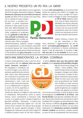 Il nostro circolo giovanile è nato 3 anni fa e da al-
lora possiamo dire che abbiamo vinto una scom-
messa: rinnovare, svecchiare il
PD Carugatese e contribuire con
la nostra energia a una storia im-
portante, quella del centro-sinistra
nella nostra città. Rinnovamento
che continuerà nei prossimi anni,
senza drastiche rotture perché la
rottamazione a tutti i costi non
serve a nulla; molto più importan-
te è la collaborazione tra giovani
e vecchi, tra chi ha esperienza e
chi non ne ha, per creare una co-
munità che rispecchi al meglio le varie anime del-
la cittadinanza. Rinnovamento anche al nostro
interno, nuovo coordinatore è Francesco Galli,
20 anni, a cui spetta anche il compito di gestire la
giovanile nell’Adda – Martesana. In questi mesi
abbiamo perciò intrecciato legami con i GD dei
comuni vicini e aiutato a far nascere alcuni gruppi
giovanili. Per quanto riguarda Carugate ci siamo
impegnati per realizzare tutti gli eventi targati PD
e abbiamo portato avanti da soli altre iniziative.
la nuova città metropolitana; sì, le province final-
mente non esistono più, infatti il 25 maggio non
abbiamo votato né il nuovo consiglio né il presi-
dente. Il mese di Maggio è stato contrassegnato
da PD IN TOUR, abbiamo visita-
to le zone di Valera, Ginestrino,
Mirabello, Don Sturzo, Mercato,
Piazza Manzoni. PD IN TOUR si è
concluso con una cena di autofi-
nanziamento, dato che il nostro
circolo vive solo grazie al contri-
buto dei volontari e dei tesserati.
Inoltre continua il nostro sfor-
zo per comunicare e infor-
mare, attraverso l’ aggiornamento del sito in-
ternet www.pdcarugate.blogspot.it, dei profili
facebook e ovviamente la riunione settimanale,
aperta a tutti gli interessati. Ci troviamo il mar-
tedì sera alle 21 in Via Garibaldi 21, terzo piano.
In primis abbiamo dato voce alle proteste degli
studenti, circa il semaforo di Via dei Mille a Brughe-
rio, che ha provocato disagi a chi
utilizza i mezzi pubblici, rallen-
tando il tempo di percorrenza tra
Carugate e Cologno nord. Abbia-
mo incontrato il sindaco di Bru-
gherio, ottenendo rassicurazioni.
Infatti nei mesi scorsi sono stati
presi provvedimenti per fluidifi-
care il traffico e è stato concluso
un accordo tra il nostro sindaco e
quello brugherese per sciogliere
il nodo, non appena ce ne saran-
no le risorse economiche. Il mese di Aprile è stato
contrassegnato da APERITIVO A 28 STELLE con
Brando Benifei, il più giovane candidato alle euro-
pee. Siamo felici di poter dire che Brando è stato il
candidato PD a Carugate con più preferenze, dopo
Toia, Panzeri e Cofferati. Un grazie caloroso a chi
ha deciso di sostenerlo! Da ultimo, ma non meno
importante è la cittadinanza onoraria ai bambini
stranieri residenti sul territorio. Iniziativa partita
un anno fa che sta completando l’iter burocratico,
IL NOSTRO PROGETTO: UN PD FRA LA GENTE
Alla fine del 2013 è stato eletto il nuovo segretario
del PD di Carugate, Alessandro Grignani e il nuovo
direttivo di 12 persone, tra cui la metà con meno di
30 anni. Da allora il PD ha avviato una nuova fase,
con la volontà di essere sempre
più una forza a contatto con i
cittadini. La prima importante
decisione è stata quella di pren-
dere atto dell’irrimediabile frat-
tura con i vecchi alleati di Sinistra
Unita, scegliendo di continuare
da soli, guidando la città fino al
2016, evitando un dannoso com-
missariamento che avrebbe pa-
ralizzato tutto. Oltre al sostegno
all’amministrazione, abbiamo cercato il dialogo
con la popolazione su varie tematiche, ottenendo
una buona risposta. Nel mese di Marzo abbiamo
organizzato due serate presso l’Atrion per discute-
re del problema del gioco d’azzardo e anche del-
GIOVANI DEMOCRATICI: LA STORIA CONTINUA
 