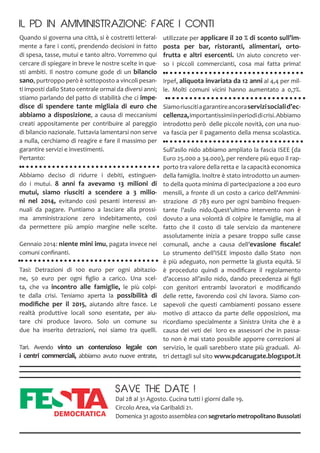 Quando si governa una città, si è costretti letteral-
mente a fare i conti, prendendo decisioni in fatto
di spesa, tasse, mutui e tanto altro. Vorremmo qui
cercare di spiegare in breve le nostre scelte in que-
sti ambiti. Il nostro comune gode di un bilancio
sano, purtroppo però è sottoposto a vincoli pesan-
ti imposti dallo Stato centrale ormai da diversi anni;
stiamo parlando del patto di stabilità che ci impe-
disce di spendere tante migliaia di euro che
abbiamo a disposizione, a causa di meccanismi
creati appositamente per contribuire al pareggio
di bilancio nazionale. Tuttavia lamentarsi non serve
a nulla, cerchiamo di reagire e fare il massimo per
garantire servizi e investimenti.
Pertanto:
Abbiamo deciso di ridurre i debiti, estinguen-
do i mutui. 8 anni fa avevamo 13 milioni di
mutui, siamo riusciti a scendere a 3 milio-
ni nel 2014, evitando così pesanti interessi an-
nuali da pagare. Puntiamo a lasciare alla prossi-
ma amministrazione zero indebitamento, così
da permettere più ampio margine nelle scelte.
Gennaio 2014: niente mini imu, pagata invece nei
comuni confinanti.
Tasi: Detrazioni di 100 euro per ogni abitazio-
ne, 50 euro per ogni figlio a carico. Una scel-
ta, che va incontro alle famiglie, le più colpi-
te dalla crisi. Teniamo aperta la possibilità di
modifiche per il 2015, aiutando altre fasce. Le
realtà produttive locali sono esentate, per aiu-
tare chi produce lavoro. Solo un comune su
due ha inserito detrazioni, noi siamo tra quelli.
Tari. Avendo vinto un contenzioso legale con
i centri commerciali, abbiamo avuto nuove entrate,
utilizzate per applicare il 20 % di sconto sull’im-
posta per bar, ristoranti, alimentari, orto-
frutta e altri esercenti. Un aiuto concreto ver-
so i piccoli commercianti, cosa mai fatta prima!
Irpef, aliquota invariata da 12 anni al 4,4 per mil-
le. Molti comuni vicini hanno aumentato a 0,7%.
Siamoriuscitiagarantireancoraservizisocialid’ec-
cellenza,importantissimiinperiodidicrisi.Abbiamo
introdotto però delle piccole novità, con una nuo-
va fascia per il pagamento della mensa scolastica.
Sull’asilo nido abbiamo ampliato la fascia ISEE (da
Euro 25.000 a 34.000), per rendere più equo il rap-
porto tra valore della retta e la capacità economica
della famiglia. Inoltre è stato introdotto un aumen-
to della quota minima di partecipazione a 200 euro
mensili, a fronte di un costo a carico dell’Ammini-
strazione di 783 euro per ogni bambino frequen-
tante l’asilo nido.Quest’ultimo intervento non è
dovuto a una volontà di colpire le famiglie, ma al
fatto che il costo di tale servizio da mantenere
assolutamente inizia a pesare troppo sulle casse
comunali, anche a causa dell’evasione fiscale!
Lo strumento dell’ISEE imposto dallo Stato non
è più adeguato, non permette la giusta equità. Si
è proceduto quindi a modificare il regolamento
d’accesso all’asilo nido, dando precedenza ai figli
con genitori entrambi lavoratori e modificando
delle rette, favorendo così chi lavora. Siamo con-
sapevoli che questi cambiamenti possano essere
motivo di attacco da parte delle opposizioni, ma
ricordiamo specialmente a Sinistra Unita che è a
causa dei veti dei loro ex assessori che in passa-
to non è mai stato possibile apporre correzioni al
servizio, le quali sarebbero state più graduali. Al-
tri dettagli sul sito www.pdcarugate.blogspot.it
IL PD IN AMMINISTRAZIONE: FARE I CONTI
SAVE THE DATE !
Dal 28 al 31 Agosto. Cucina tutti i giorni dalle 19.
Circolo Area, via Garibaldi 21.
Domenica 31 agosto assemblea con segretario metropolitano Bussolati
 