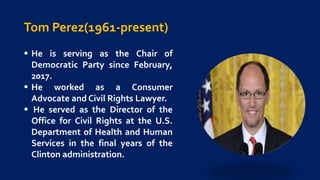 Tom Perez(1961-present)
 He is serving as the Chair of
Democratic Party since February,
2017.
 He worked as a Consumer
Advocate and Civil Rights Lawyer.
 He served as the Director of the
Office for Civil Rights at the U.S.
Department of Health and Human
Services in the final years of the
Clinton administration.
 