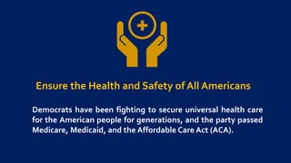 Ensure the Health and Safety of All Americans
Democrats have been fighting to secure universal health care
for the American people for generations, and the party passed
Medicare, Medicaid, and the Affordable Care Act (ACA).
 