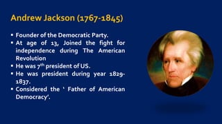 Andrew Jackson (1767-1845)
 Founder of the Democratic Party.
 At age of 13, Joined the fight for
independence during The American
Revolution
 He was 7th president of US.
 He was president during year 1829-
1837.
 Considered the ‘ Father of American
Democracy’.
 