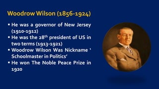 Woodrow Wilson (1856-1924)
 He was a governor of New Jersey
(1910-1912)
 He was the 28th president of US in
two terms (1913-1921)
 Woodrow Wilson Was Nickname ‘
Schoolmaster in Politics’
 He won The Noble Peace Prize in
1920
 