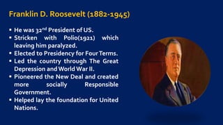 Franklin D. Roosevelt (1882-1945)
 He was 32nd President of US.
 Stricken with Polio(1921) which
leaving him paralyzed.
 Elected to Presidency for FourTerms.
 Led the country through The Great
Depression andWorld War II.
 Pioneered the New Deal and created
more socially Responsible
Government.
 Helped lay the foundation for United
Nations.
 