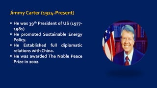 Jimmy Carter (1924-Present)
 He was 39th President of US (1977-
1981)
 He promoted Sustainable Energy
Policy.
 He Established full diplomatic
relations with China.
 He was awarded The Noble Peace
Prize in 2002.
 