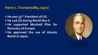 Harry s.Truman(1884-1972)
 He was 33rd President of US.
 He Led US during World War II.
 He supported Marshall Plan for
Recovery of Europe.
 He approved the use of Atomic
Bomb in Japan.
 