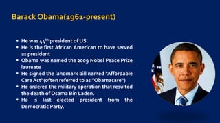 Barack Obama(1961-present)
 He was 44th president of US.
 He is the first African American to have served
as president
 Obama was named the 2009 Nobel Peace Prize
laureate
 He signed the landmark bill named "Affordable
Care Act“(often referred to as "Obamacare“)
 He ordered the military operation that resulted
the death of Osama Bin Laden.
 He is last elected president from the
Democratic Party.
 