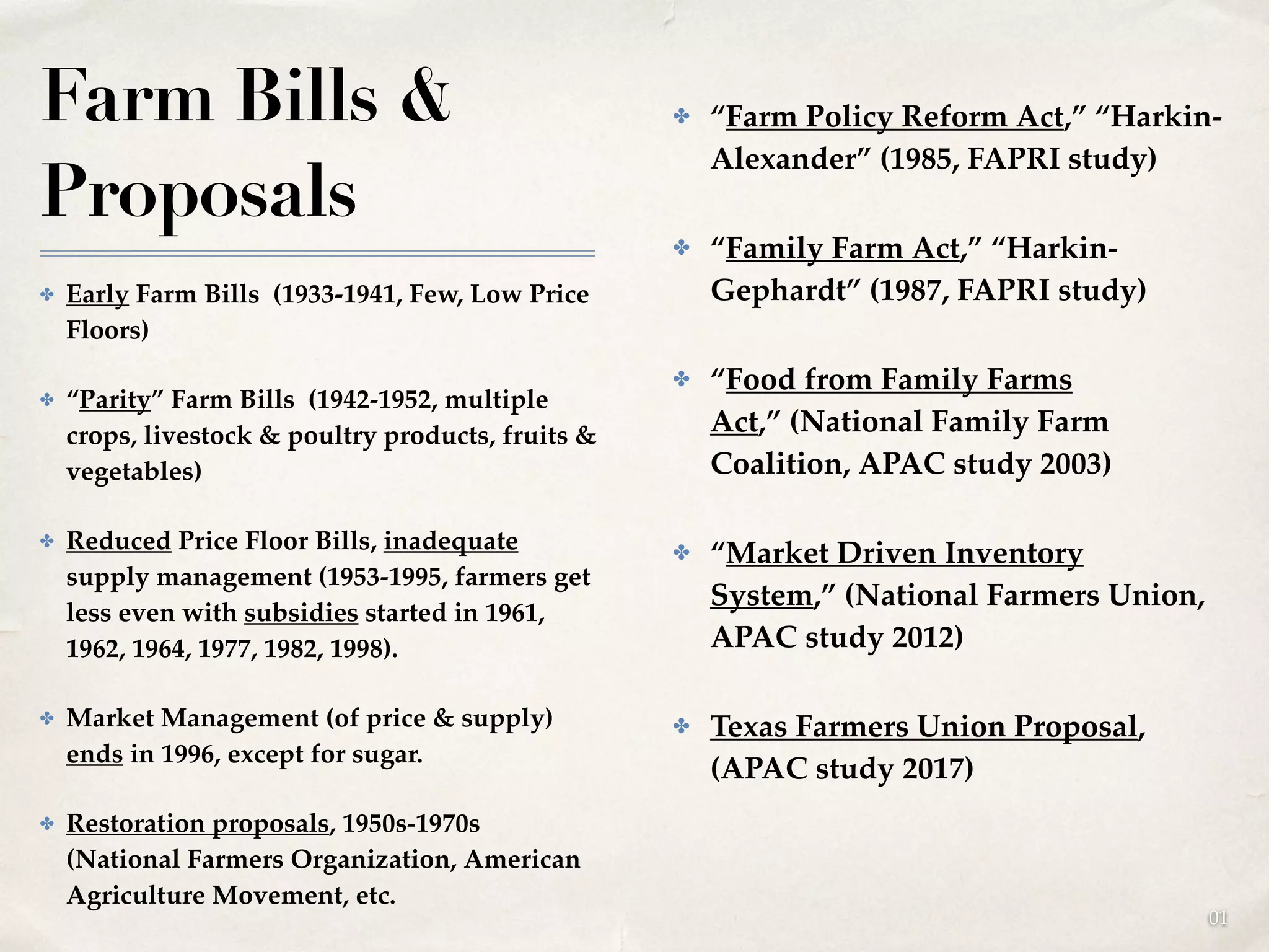 01
Farm Bills &
Proposals
✤ Early Farm Bills (1933-1941, Few, Low Price
Floors)!
✤ “Parity” Farm Bills (1942-1952, multiple
crops, livestock & poultry products, fruits &
vegetables)!
✤ Reduced Price Floor Bills, inadequate
supply management (1953-1995, farmers get
less even with subsidies started in 1961,
1962, 1964, 1977, 1982, 1998).!
✤ Market Management (of price & supply)
ends in 1996, except for sugar.!
✤ Restoration proposals, 1950s-1970s
(National Farmers Organization, American
Agriculture Movement, etc.
✤ “Farm Policy Reform Act,” “Harkin-
Alexander” (1985, FAPRI study)!
✤ “Family Farm Act,” “Harkin-
Gephardt” (1987, FAPRI study)!
✤ “Food from Family Farms
Act,” (National Family Farm
Coalition, APAC study 2003)!
✤ “Market Driven Inventory
System,” (National Farmers Union,
APAC study 2012)!
✤ Texas Farmers Union Proposal,
(APAC study 2017)!
 