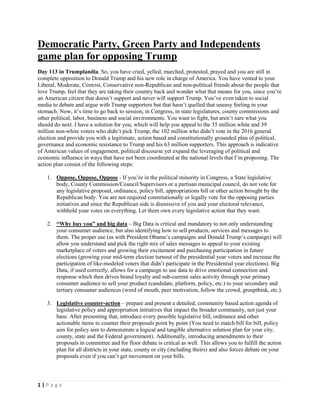 1 | P a g e
Democratic Party, Green Party and Independents
game plan for opposing Trump
Day 113 in Trumplandia. So, you have cried, yelled, marched, protested, prayed and you are still in
complete opposition to Donald Trump and his new role in charge of America. You have vented to your
Liberal, Moderate, Centrist, Conservative non-Republican and non-political friends about the people that
love Trump, feel that they are taking their country back and wonder what that means for you, since you’re
an American citizen that doesn’t support and never will support Trump. You’ve even taken to social
media to debate and argue with Trump supporters but that hasn’t quelled that uneasy feeling in your
stomach. Now, it’s time to go back to session, in Congress, in state legislatures, county commissions and
other political, labor, business and social environments. You want to fight, but aren’t sure what you
should do next. I have a solution for you, which will help you appeal to the 35 million white and 39
million non-white voters who didn’t pick Trump, the 102 million who didn’t vote in the 2016 general
election and provide you with a legitimate, action based and constitutionally grounded plan of political,
governance and economic resistance to Trump and his 63 million supporters. This approach is indicative
of American values of engagement, political discourse yet expand the leveraging of political and
economic influence in ways that have not been coordinated at the national levels that I’m proposing. The
action plan consist of the following steps:
1. Oppose, Oppose, Oppose - If you’re in the political minority in Congress, a State legislative
body, County Commission/Council/Supervisors or a partisan municipal council, do not vote for
any legislative proposal, ordinance, policy bill, appropriations bill or other action brought by the
Republican body. You are not required constitutionally or legally vote for the opposing parties
initiatives and since the Republican side is dismissive of you and your electoral relevance,
withhold your votes on everything. Let them own every legislative action that they want.
2. “Why buy you” and big data – Big Data is critical and mandatory to not only understanding
your consumer audience, but also identifying how to sell products, services and messages to
them. The proper use (as with President Obama’s campaigns and Donald Trump’s campaign) will
allow you understand and pick the right mix of sales messages to appeal to your existing
marketplace of voters and growing their excitement and purchasing participation in future
elections (growing your mid-term election turnout of the presidential year voters and increase the
participation of like-modeled voters that didn’t participate in the Presidential year elections). Big
Data, if used correctly, allows for a campaign to use data to drive emotional connection and
response which then drives brand loyalty and sub-current sales activity through your primary
consumer audience to sell your product (candidate, platform, policy, etc.) to your secondary and
tertiary consumer audiences (word of mouth, peer motivation, follow the crowd, groupthink, etc.).
3. Legislative counter-action – prepare and present a detailed, community based action agenda of
legislative policy and appropriation initiatives that impact the broader community, not just your
base. After presenting that, introduce every possible legislative bill, ordinance and other
actionable items to counter their proposals point by point (You need to match bill for bill, policy
aim for policy aim to demonstrate a logical and tangible alternative solution plan for your city,
county, state and the Federal government). Additionally, introducing amendments to their
proposals in committee and for floor debate is critical as well. This allows you to fulfill the action
plan for all districts in your state, county or city (including theirs) and also forces debate on your
proposals even if you can’t get movement on your bills.
 
