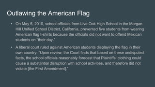 Outlawing the American Flag
• On May 5, 2010, school officials from Live Oak High School in the Morgan
Hill Unified School District, California, prevented five students from wearing
American flag t-shirts because the officials did not want to offend Mexican
students on “their day.”
• A liberal court ruled against American students displaying the flag in their
own country: “Upon review, the Court finds that based on these undisputed
facts, the school officials reasonably forecast that Plaintiffs’ clothing could
cause a substantial disruption with school activities, and therefore did not
violate [the First Amendment].”
 