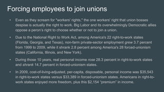 Forcing employees to join unions
• Even as they scream for "workers' rights," the one workers' right that union bosses
despise is actually the right to work. Big Labor and its overwhelmingly Democratic allies
oppose a peron’s right to choose whether or not to join a union.
• Due to the National Right to Work Act, among America's 22 right-to-work states
(Florida, Georgia, and Texas), non-farm private-sector employment grew 3.7 percent
from 1999 to 2009, while it shrank 2.8 percent among America's 28 forced-unionism
states (California, Illinois, and New York).
• During those 10 years, real personal income rose 28.3 percent in right-to-work states
and shrank 14.7 percent in forced-unionism states.
• In 2009, cost-of-living-adjusted, per-capita, disposable, personal income was $35,543
in right-to-work states versus $33,389 in forced-unionism states. Americans in right-to-
work states enjoyed more freedom, plus this $2,154 “premium” in income.
 