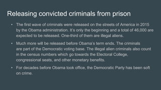 Releasing convicted criminals from prison
• The first wave of criminals were released on the streets of America in 2015
by the Obama administration. It’s only the beginning and a total of 46,000 are
expected to be released. One-third of them are illegal aliens.
• Much more will be released before Obama’s term ends. The criminals
are part of the Democratic voting base. The illegal alien criminals also count
in the census numbers which go towards the Electoral College,
congressional seats, and other monetary benefits.
• For decades before Obama took office, the Democratic Party has been soft
on crime.
 